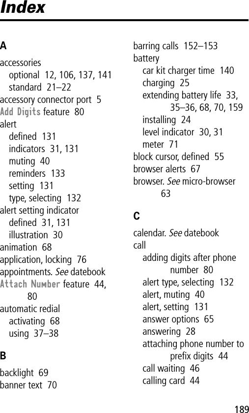 189IndexAaccessoriesoptional  12, 106, 137, 141standard  21–22accessory connector port  5Add Digits feature  80alertdeﬁned  131indicators  31, 131muting  40reminders  133setting  131type, selecting  132alert setting indicatordeﬁned  31, 131illustration  30animation  68application, locking  76appointments. See datebookAttach Number feature  44, 80automatic redialactivating  68using  37–38Bbacklight  69banner text  70barring calls  152–153batterycar kit charger time  140charging  25extending battery life  33, 35–36, 68, 70, 159installing  24level indicator  30, 31meter  71block cursor, deﬁned  55browser alerts  67browser. See micro-browser  63Ccalendar. See datebookcalladding digits after phone number  80alert type, selecting  132alert, muting  40alert, setting  131answer options  65answering  28attaching phone number to preﬁx digits  44call waiting  46calling card  44