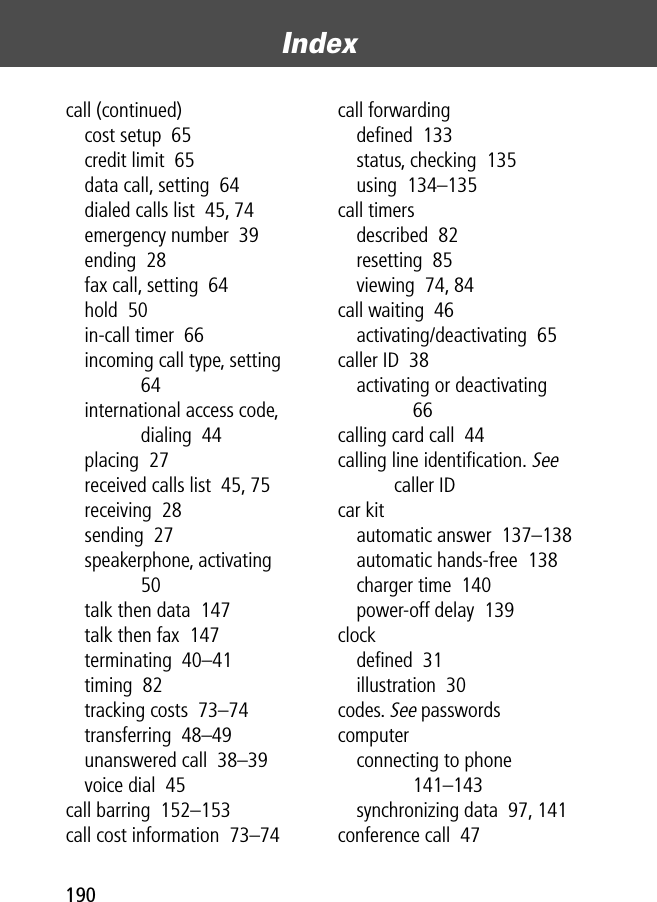 Index190call (continued)cost setup  65credit limit  65data call, setting  64dialed calls list  45, 74emergency number  39ending  28fax call, setting  64hold  50in-call timer  66incoming call type, setting  64international access code, dialing  44placing  27received calls list  45, 75receiving  28sending  27speakerphone, activating  50talk then data  147talk then fax  147terminating  40–41timing  82tracking costs  73–74transferring  48–49unanswered call  38–39voice dial  45call barring  152–153call cost information  73–74call forwardingdeﬁned  133status, checking  135using  134–135call timersdescribed  82resetting  85viewing  74, 84call waiting  46activating/deactivating  65caller ID  38activating or deactivating  66calling card call  44calling line identiﬁcation. See caller IDcar kitautomatic answer  137–138automatic hands-free  138charger time  140power-off delay  139clockdeﬁned  31illustration  30codes. See passwordscomputerconnecting to phone  141–143synchronizing data  97, 141conference call  47