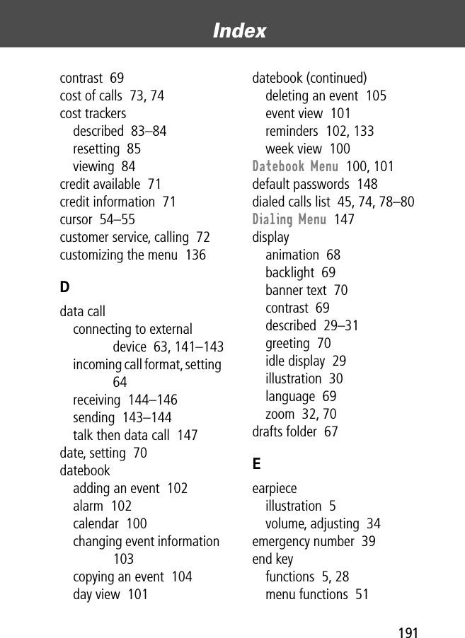 191Index contrast  69cost of calls  73, 74cost trackersdescribed  83–84resetting  85viewing  84credit available  71credit information  71cursor  54–55customer service, calling  72customizing the menu  136Ddata callconnecting to external device  63, 141–143incoming call format, setting  64receiving  144–146sending  143–144talk then data call  147date, setting  70datebookadding an event  102alarm  102calendar  100changing event information  103copying an event  104day view  101datebook (continued)deleting an event  105event view  101reminders  102, 133week view  100Datebook Menu  100, 101default passwords  148dialed calls list  45, 74, 78–80Dialing Menu  147displayanimation  68backlight  69banner text  70contrast  69described  29–31greeting  70idle display  29illustration  30language  69zoom  32, 70drafts folder  67Eearpieceillustration  5volume, adjusting  34emergency number  39end keyfunctions  5, 28menu functions  51