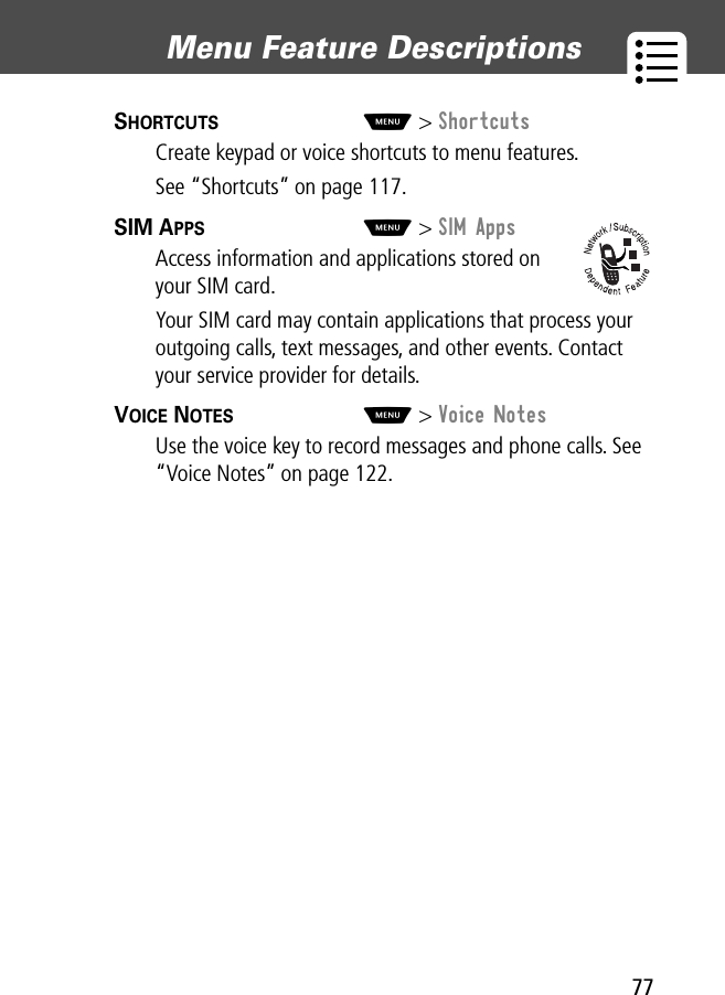 77Menu Feature Descriptions SHORTCUTS  M&gt; ShortcutsCreate keypad or voice shortcuts to menu features.See “Shortcuts” on page 117.SIM APPS  M&gt; SIM AppsAccess information and applications stored on your SIM card.Your SIM card may contain applications that process your outgoing calls, text messages, and other events. Contact your service provider for details.VOICE NOTES  M&gt; Voice NotesUse the voice key to record messages and phone calls. See “Voice Notes” on page 122.