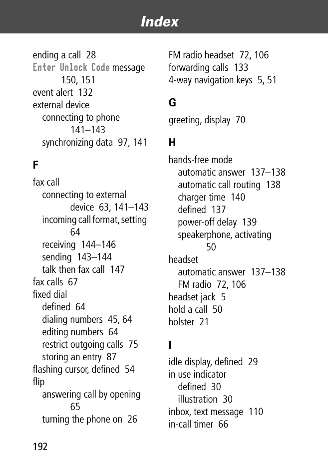 Index192ending a call  28Enter Unlock Code message  150, 151event alert  132external deviceconnecting to phone  141–143synchronizing data  97, 141Ffax callconnecting to external device  63, 141–143incoming call format, setting  64receiving  144–146sending  143–144talk then fax call  147fax calls  67ﬁxed dialdeﬁned  64dialing numbers  45, 64editing numbers  64restrict outgoing calls  75storing an entry  87ﬂashing cursor, deﬁned  54ﬂipanswering call by opening  65turning the phone on  26FM radio headset  72, 106forwarding calls  1334-way navigation keys  5, 51Ggreeting, display  70Hhands-free modeautomatic answer  137–138automatic call routing  138charger time  140deﬁned  137power-off delay  139speakerphone, activating  50headsetautomatic answer  137–138FM radio  72, 106headset jack  5hold a call  50holster  21Iidle display, deﬁned  29in use indicatordeﬁned  30illustration  30inbox, text message  110in-call timer  66