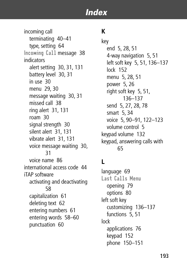 193Index incoming callterminating  40–41type, setting  64Incoming Call message  38indicatorsalert setting  30, 31, 131battery level  30, 31in use  30menu  29, 30message waiting  30, 31missed call  38ring alert  31, 131roam  30signal strength  30silent alert  31, 131vibrate alert  31, 131voice message waiting  30, 31voice name  86international access code  44iTAP softwareactivating and deactivating  58capitalization  61deleting text  62entering numbers  61entering words  58–60punctuation  60Kkeyend  5, 28, 514-way navigation  5, 51left soft key  5, 51, 136–137lock  152menu  5, 28, 51power  5, 26right soft key  5, 51, 136–137send  5, 27, 28, 78smart  5, 34voice  5, 90–91, 122–123volume control  5keypad volume  132keypad, answering calls with  65Llanguage  69Last Calls Menuopening  79options  80left soft keycustomizing  136–137functions  5, 51lockapplications  76keypad  152phone  150–151