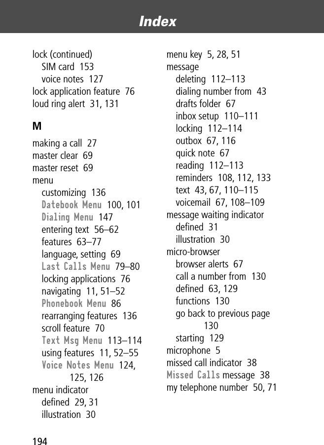 Index194lock (continued)SIM card  153voice notes  127lock application feature  76loud ring alert  31, 131Mmaking a call  27master clear  69master reset  69menucustomizing  136Datebook Menu  100, 101Dialing Menu  147entering text  56–62features  63–77language, setting  69Last Calls Menu  79–80locking applications  76navigating  11, 51–52Phonebook Menu  86rearranging features  136scroll feature  70Text Msg Menu  113–114using features  11, 52–55Voice Notes Menu  124, 125, 126menu indicatordeﬁned  29, 31illustration  30menu key  5, 28, 51messagedeleting  112–113dialing number from  43drafts folder  67inbox setup  110–111locking  112–114outbox  67, 116quick note  67reading  112–113reminders  108, 112, 133text  43, 67, 110–115voicemail  67, 108–109message waiting indicatordeﬁned  31illustration  30micro-browserbrowser alerts  67call a number from  130deﬁned  63, 129functions  130go back to previous page  130starting  129microphone  5missed call indicator  38Missed Calls message  38my telephone number  50, 71