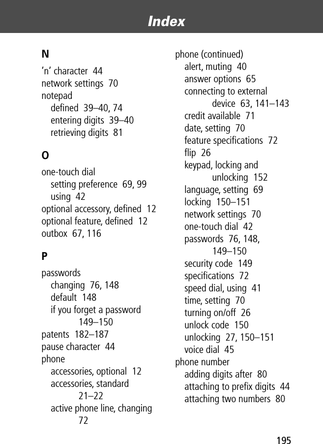 195Index N’n’ character  44network settings  70notepaddeﬁned  39–40, 74entering digits  39–40retrieving digits  81Oone-touch dialsetting preference  69, 99using  42optional accessory, deﬁned  12optional feature, deﬁned  12outbox  67, 116Ppasswordschanging  76, 148default  148if you forget a password  149–150patents  182–187pause character  44phoneaccessories, optional  12accessories, standard  21–22active phone line, changing  72phone (continued)alert, muting  40answer options  65connecting to external device  63, 141–143credit available  71date, setting  70feature speciﬁcations  72ﬂip  26keypad, locking and unlocking  152language, setting  69locking  150–151network settings  70one-touch dial  42passwords  76, 148, 149–150security code  149speciﬁcations  72speed dial, using  41time, setting  70turning on/off  26unlock code  150unlocking  27, 150–151voice dial  45phone numberadding digits after  80attaching to preﬁx digits  44attaching two numbers  80