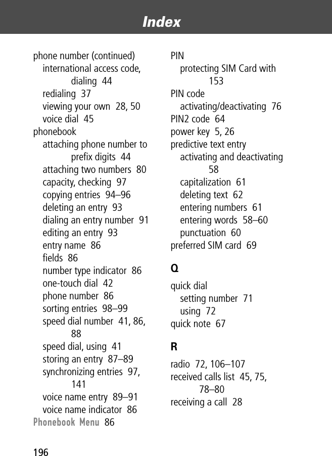 Index196phone number (continued)international access code, dialing  44redialing  37viewing your own  28, 50voice dial  45phonebookattaching phone number to preﬁx digits  44attaching two numbers  80capacity, checking  97copying entries  94–96deleting an entry  93dialing an entry number  91editing an entry  93entry name  86ﬁelds  86number type indicator  86one-touch dial  42phone number  86sorting entries  98–99speed dial number  41, 86, 88speed dial, using  41storing an entry  87–89synchronizing entries  97, 141voice name entry  89–91voice name indicator  86Phonebook Menu  86PINprotecting SIM Card with  153PIN codeactivating/deactivating  76PIN2 code  64power key  5, 26predictive text entryactivating and deactivating  58capitalization  61deleting text  62entering numbers  61entering words  58–60punctuation  60preferred SIM card  69Qquick dialsetting number  71using  72quick note  67Rradio  72, 106–107received calls list  45, 75, 78–80receiving a call  28