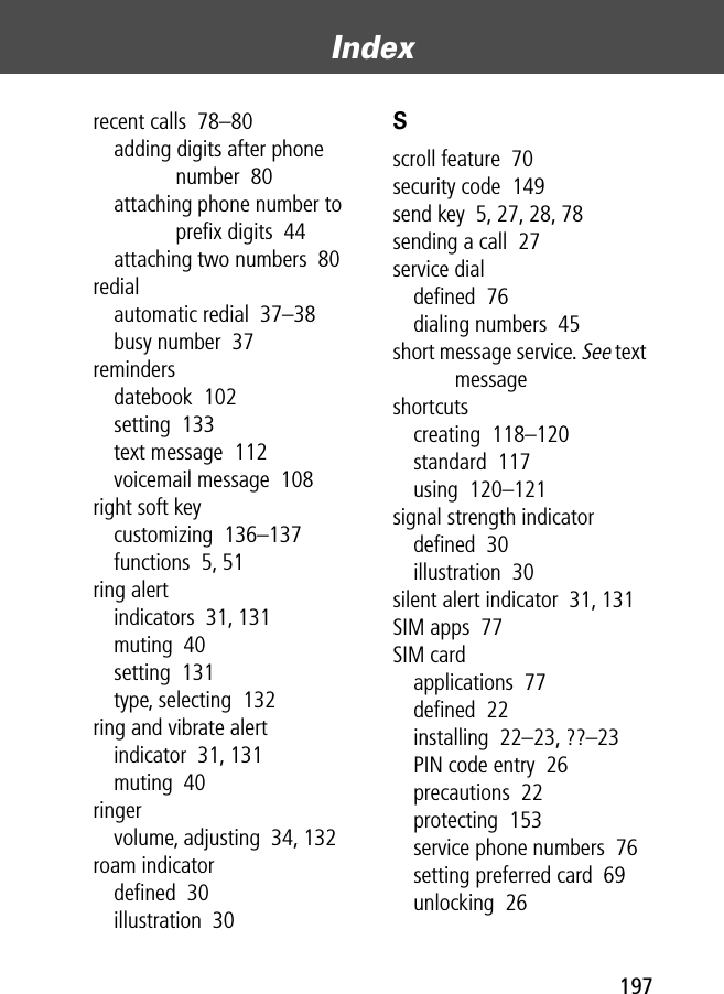 197Index recent calls  78–80adding digits after phone number  80attaching phone number to preﬁx digits  44attaching two numbers  80redialautomatic redial  37–38busy number  37remindersdatebook  102setting  133text message  112voicemail message  108right soft keycustomizing  136–137functions  5, 51ring alertindicators  31, 131muting  40setting  131type, selecting  132ring and vibrate alertindicator  31, 131muting  40ringervolume, adjusting  34, 132roam indicatordeﬁned  30illustration  30Sscroll feature  70security code  149send key  5, 27, 28, 78sending a call  27service dialdeﬁned  76dialing numbers  45short message service. See text messageshortcutscreating  118–120standard  117using  120–121signal strength indicatordeﬁned  30illustration  30silent alert indicator  31, 131SIM apps  77SIM cardapplications  77deﬁned  22installing  22–23, ??–23PIN code entry  26precautions  22protecting  153service phone numbers  76setting preferred card  69unlocking  26