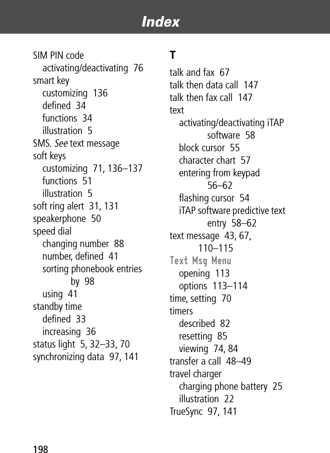 Index198SIM PIN codeactivating/deactivating  76smart keycustomizing  136deﬁned  34functions  34illustration  5SMS. See text messagesoft keyscustomizing  71, 136–137functions  51illustration  5soft ring alert  31, 131speakerphone  50speed dialchanging number  88number, deﬁned  41sorting phonebook entries by  98using  41standby timedeﬁned  33increasing  36status light  5, 32–33, 70synchronizing data  97, 141Ttalk and fax  67talk then data call  147talk then fax call  147textactivating/deactivating iTAP software  58block cursor  55character chart  57entering from keypad  56–62ﬂashing cursor  54iTAP software predictive text entry  58–62text message  43, 67, 110–115Text Msg Menuopening  113options  113–114time, setting  70timersdescribed  82resetting  85viewing  74, 84transfer a call  48–49travel chargercharging phone battery  25illustration  22TrueSync  97, 141