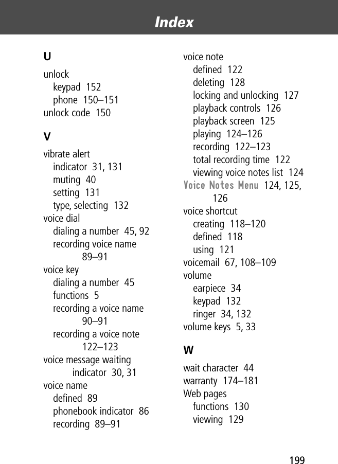 199Index Uunlockkeypad  152phone  150–151unlock code  150Vvibrate alertindicator  31, 131muting  40setting  131type, selecting  132voice dialdialing a number  45, 92recording voice name  89–91voice keydialing a number  45functions  5recording a voice name  90–91recording a voice note  122–123voice message waiting indicator  30, 31voice namedeﬁned  89phonebook indicator  86recording  89–91voice notedeﬁned  122deleting  128locking and unlocking  127playback controls  126playback screen  125playing  124–126recording  122–123total recording time  122viewing voice notes list  124Voice Notes Menu  124, 125, 126voice shortcutcreating  118–120deﬁned  118using  121voicemail  67, 108–109volumeearpiece  34keypad  132ringer  34, 132volume keys  5, 33Wwait character  44warranty  174–181Web pagesfunctions  130viewing  129