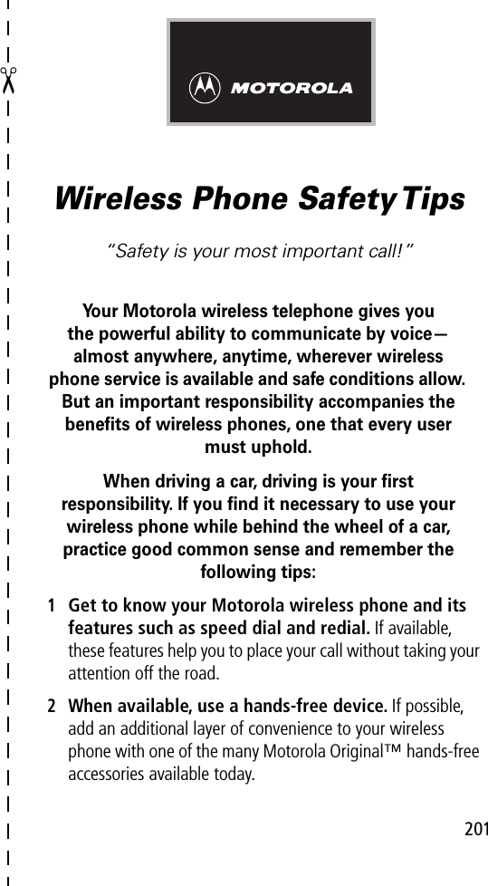 201✂Wireless Phone Safety Tips“Safety is your most important call!”Your Motorola wireless telephone gives youthe powerful ability to communicate by voice—almost anywhere, anytime, wherever wireless phone service is available and safe conditions allow. But an important responsibility accompanies the beneﬁts of wireless phones, one that every user must uphold. When driving a car, driving is your ﬁrstresponsibility. If you ﬁnd it necessary to use your wireless phone while behind the wheel of a car, practice good common sense and remember the following tips:1Get to know your Motorola wireless phone and its features such as speed dial and redial. If available, these features help you to place your call without taking your attention off the road.2When available, use a hands-free device. If possible, add an additional layer of convenience to your wireless phone with one of the many Motorola Original™ hands-free accessories available today.