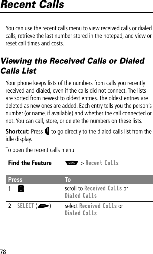 78Recent CallsYou can use the recent calls menu to view received calls or dialed calls, retrieve the last number stored in the notepad, and view or reset call times and costs.Viewing the Received Calls or Dialed Calls ListYour phone keeps lists of the numbers from calls you recently received and dialed, even if the calls did not connect. The lists are sorted from newest to oldest entries. The oldest entries are deleted as new ones are added. Each entry tells you the person’s number (or name, if available) and whether the call connected or not. You can call, store, or delete the numbers on these lists.Shortcut: Press N to go directly to the dialed calls list from the idle display.To open the recent calls menu:Find the FeatureM&gt; Recent CallsPress To1S scroll to Received Calls or Dialed Calls2SELECT (+) select Received Calls or Dialed Calls