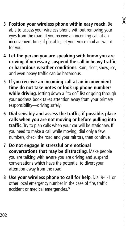 202✂3Position your wireless phone within easy reach. Be able to access your wireless phone without removing your eyes from the road. If you receive an incoming call at an inconvenient time, if possible, let your voice mail answer it for you.4Let the person you are speaking with know you are driving; if necessary, suspend the call in heavy trafﬁc or hazardous weather conditions. Rain, sleet, snow, ice, and even heavy trafﬁc can be hazardous.5If you receive an incoming call at an inconvenient time do not take notes or look up phone numbers while driving. Jotting down a “to do” list or going through your address book takes attention away from your primary responsibility—driving safely.6Dial sensibly and assess the trafﬁc; if possible, place calls when you are not moving or before pulling into trafﬁc. Try to plan calls when your car will be stationary. If you need to make a call while moving, dial only a few numbers, check the road and your mirrors, then continue.7Do not engage in stressful or emotional conversations that may be distracting. Make people you are talking with aware you are driving and suspend conversations which have the potential to divert your attention away from the road.8Use your wireless phone to call for help. Dial 9-1-1 or other local emergency number in the case of ﬁre, trafﬁc accident or medical emergencies.*