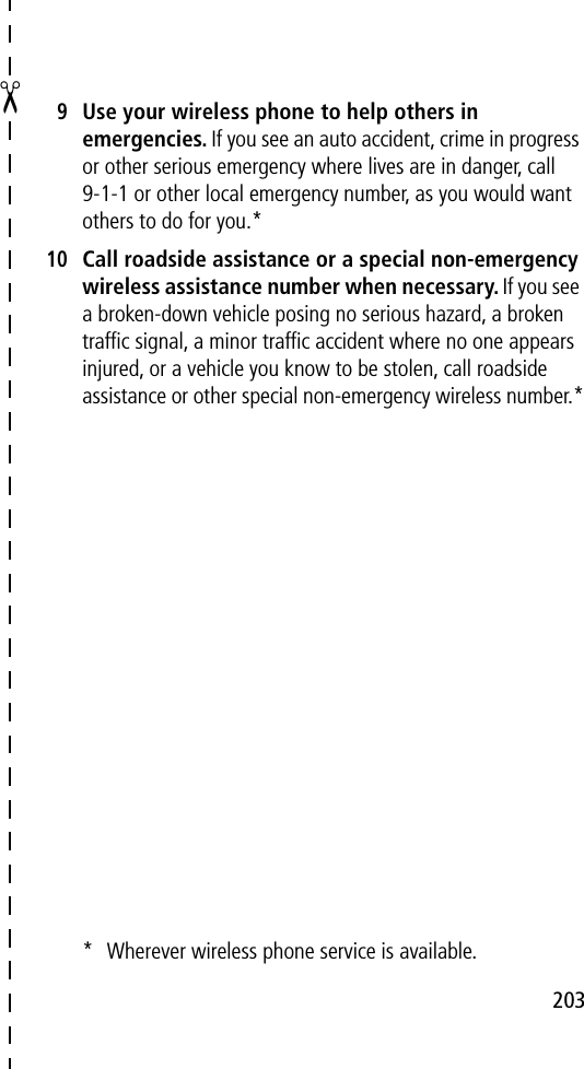 203✂9Use your wireless phone to help others in emergencies. If you see an auto accident, crime in progress or other serious emergency where lives are in danger, call 9-1-1 or other local emergency number, as you would want others to do for you.*10Call roadside assistance or a special non-emergency wireless assistance number when necessary. If you see a broken-down vehicle posing no serious hazard, a broken trafﬁc signal, a minor trafﬁc accident where no one appears injured, or a vehicle you know to be stolen, call roadside assistance or other special non-emergency wireless number.** Wherever wireless phone service is available.