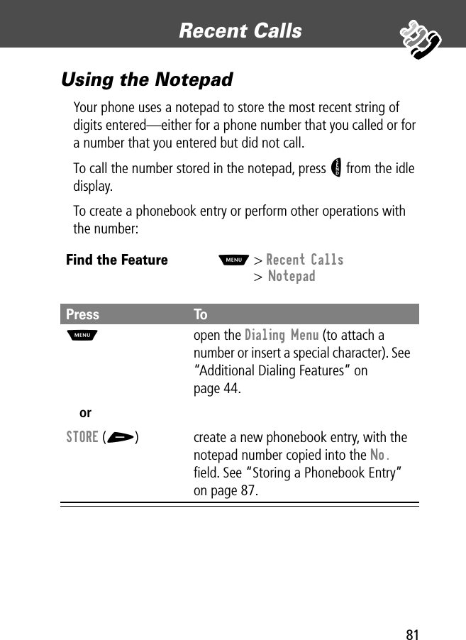 81Recent Calls Using the NotepadYour phone uses a notepad to store the most recent string of digits entered—either for a phone number that you called or for a number that you entered but did not call.To call the number stored in the notepad, press N from the idle display.To create a phonebook entry or perform other operations with the number:Find the FeatureM&gt; Recent Calls&gt; NotepadPress ToM open the Dialing Menu (to attach a number or insert a special character). See “Additional Dialing Features” on page 44.orSTORE (+) create a new phonebook entry, with the notepad number copied into the No. ﬁeld. See “Storing a Phonebook Entry” on page 87.