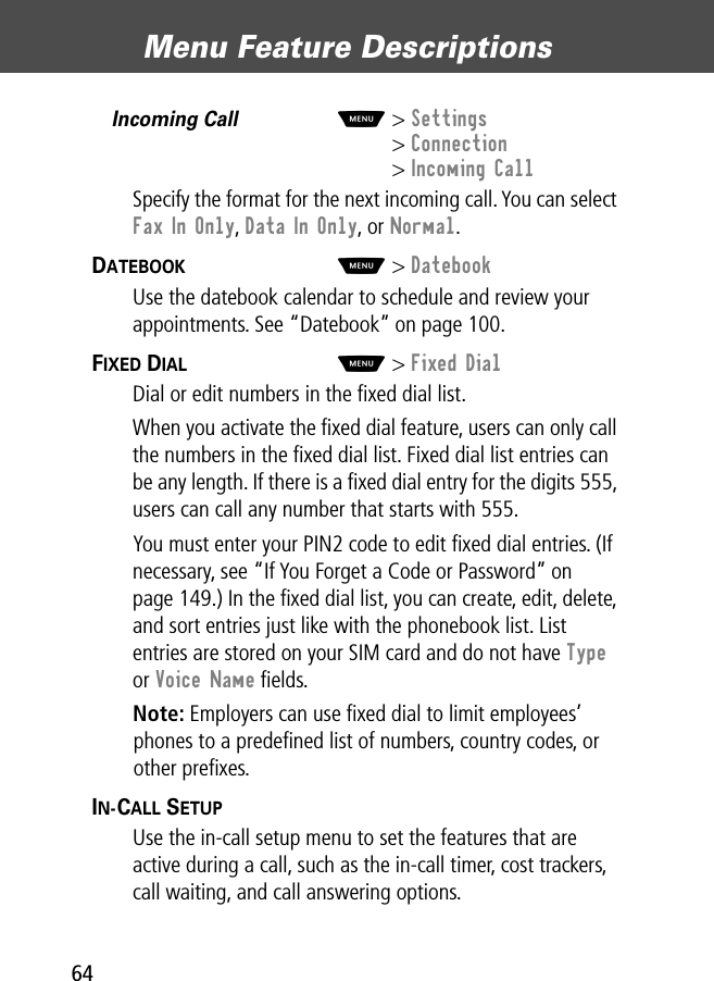 Menu Feature Descriptions64Incoming Call  M&gt; Settings&gt; Connection&gt; Incoming CallSpecify the format for the next incoming call. You can select Fax In Only, Data In Only, or Normal.DATEBOOK  M&gt; DatebookUse the datebook calendar to schedule and review your appointments. See “Datebook” on page 100.FIXED DIAL  M&gt; Fixed DialDial or edit numbers in the ﬁxed dial list.When you activate the ﬁxed dial feature, users can only call the numbers in the ﬁxed dial list. Fixed dial list entries can be any length. If there is a ﬁxed dial entry for the digits 555, users can call any number that starts with 555.You must enter your PIN2 code to edit ﬁxed dial entries. (If necessary, see “If You Forget a Code or Password” on page 149.) In the ﬁxed dial list, you can create, edit, delete, and sort entries just like with the phonebook list. List entries are stored on your SIM card and do not have Type or Voice Name ﬁelds.Note: Employers can use ﬁxed dial to limit employees’ phones to a predeﬁned list of numbers, country codes, or other preﬁxes.IN-CALL SETUP  Use the in-call setup menu to set the features that are active during a call, such as the in-call timer, cost trackers, call waiting, and call answering options.