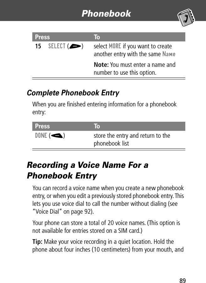 89Phonebook Complete Phonebook EntryWhen you are ﬁnished entering information for a phonebook entry:Recording a Voice Name For a Phonebook EntryYou can record a voice name when you create a new phonebook entry, or when you edit a previously stored phonebook entry. This lets you use voice dial to call the number without dialing (see “Voice Dial” on page 92).Your phone can store a total of 20 voice names. (This option is not available for entries stored on a SIM card.)Tip: Make your voice recording in a quiet location. Hold the phone about four inches (10 centimeters) from your mouth, and 15SELECT (+) select MORE if you want to create another entry with the same NameNote: You must enter a name and number to use this option.Press ToDONE (-) store the entry and return to the phonebook listPress To