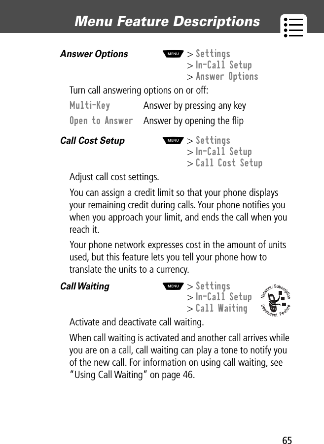 65Menu Feature Descriptions Answer Options  M&gt; Settings&gt; In-Call Setup&gt; Answer OptionsTurn call answering options on or off:Call Cost Setup  M&gt; Settings&gt; In-Call Setup&gt; Call Cost SetupAdjust call cost settings.You can assign a credit limit so that your phone displays your remaining credit during calls. Your phone notiﬁes you when you approach your limit, and ends the call when you reach it. Your phone network expresses cost in the amount of units used, but this feature lets you tell your phone how to translate the units to a currency.Call Waiting   M&gt; Settings&gt; In-Call Setup&gt; Call WaitingActivate and deactivate call waiting.When call waiting is activated and another call arrives while you are on a call, call waiting can play a tone to notify you of the new call. For information on using call waiting, see “Using Call Waiting” on page 46.Multi-Key  Answer by pressing any keyOpen to Answer  Answer by opening the ﬂip