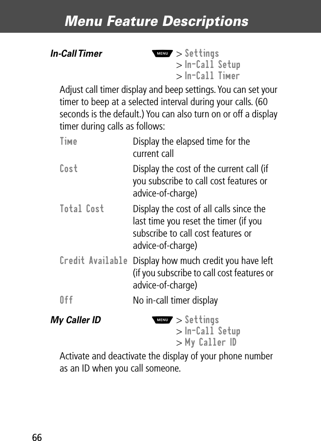 Menu Feature Descriptions66In-Call Timer  M&gt; Settings&gt; In-Call Setup&gt; In-Call TimerAdjust call timer display and beep settings. You can set your timer to beep at a selected interval during your calls. (60 seconds is the default.) You can also turn on or off a display timer during calls as follows:My Caller ID  M&gt; Settings&gt; In-Call Setup&gt; My Caller IDActivate and deactivate the display of your phone number as an ID when you call someone.Time  Display the elapsed time for the current callCost  Display the cost of the current call (if you subscribe to call cost features or advice-of-charge)Total Cost  Display the cost of all calls since the last time you reset the timer (if you subscribe to call cost features or advice-of-charge)Credit Available  Display how much credit you have left (if you subscribe to call cost features or advice-of-charge)Off  No in-call timer display