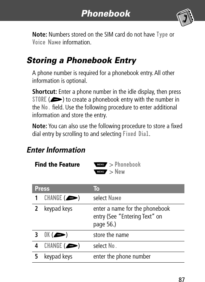 87Phonebook Note: Numbers stored on the SIM card do not have Type or Voice Name information.Storing a Phonebook EntryA phone number is required for a phonebook entry. All other information is optional.Shortcut: Enter a phone number in the idle display, then press STORE (+) to create a phonebook entry with the number in the No. ﬁeld. Use the following procedure to enter additional information and store the entry.Note: You can also use the following procedure to store a ﬁxed dial entry by scrolling to and selecting Fixed Dial.Enter InformationFind the FeatureM&gt; PhonebookM&gt; NewPress To1CHANGE (+) select Name2keypad keys enter a name for the phonebook entry (See “Entering Text” on page 56.)3OK (+) store the name4CHANGE (+) select No.5keypad keys enter the phone number