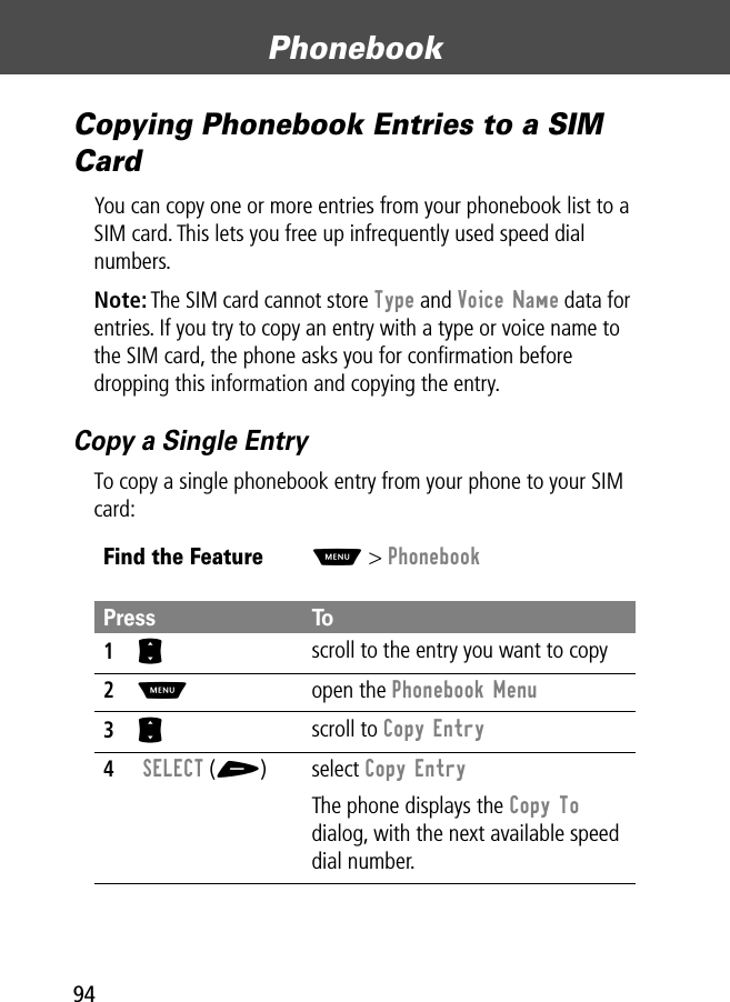 Phonebook94Copying Phonebook Entries to a SIM CardYou can copy one or more entries from your phonebook list to a SIM card. This lets you free up infrequently used speed dial numbers.Note: The SIM card cannot store Type and Voice Name data for entries. If you try to copy an entry with a type or voice name to the SIM card, the phone asks you for conﬁrmation before dropping this information and copying the entry.Copy a Single EntryTo copy a single phonebook entry from your phone to your SIM card:Find the FeatureM&gt; PhonebookPress To1S scroll to the entry you want to copy2M open the Phonebook Menu3S scroll to Copy Entry4 SELECT (+) select Copy EntryThe phone displays the Copy To dialog, with the next available speed dial number.