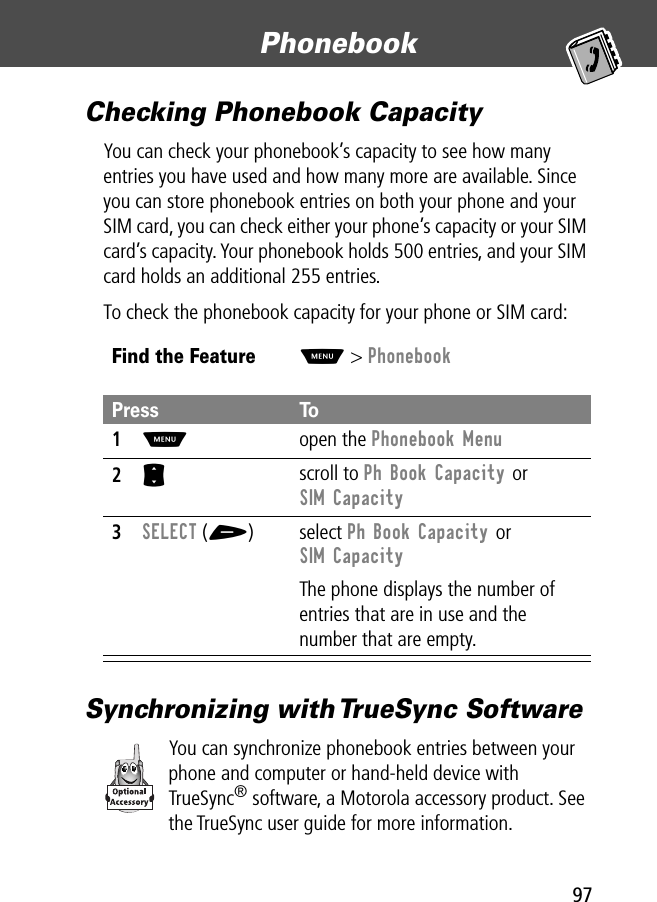 97Phonebook Checking Phonebook CapacityYou can check your phonebook’s capacity to see how many entries you have used and how many more are available. Since you can store phonebook entries on both your phone and your SIM card, you can check either your phone’s capacity or your SIM card’s capacity. Your phonebook holds 500 entries, and your SIM card holds an additional 255 entries.To check the phonebook capacity for your phone or SIM card:Synchronizing with TrueSync SoftwareYou can synchronize phonebook entries between your phone and computer or hand-held device with TrueSync® software, a Motorola accessory product. See the TrueSync user guide for more information.Find the FeatureM&gt; PhonebookPress To1M open the Phonebook Menu2S scroll to Ph Book Capacity or SIM Capacity3SELECT (+) select Ph Book Capacity or SIM CapacityThe phone displays the number of entries that are in use and the number that are empty.