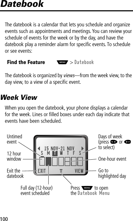 100DatebookThe datebook is a calendar that lets you schedule and organize events such as appointments and meetings. You can review your schedule of events for the week or by the day, and have the datebook play a reminder alarm for speciﬁc events. To schedule or see events:The datebook is organized by views—from the week view, to the day view, to a view of a speciﬁc event.Week ViewWhen you open the datebook, your phone displays a calendar for the week. Lines or ﬁlled boxes under each day indicate that events have been scheduled.Find the FeatureM&gt; Datebook EXIT VIEW{15 NOV-21 NOV }Go to highlighted dayExit thedatebook Untimedevent12 hourwindow One-hour eventDays of week(press * or #to select)MFull day (12-hour)event scheduledS  M  T  W  T  F  SPress M to openthe Datebook Menu