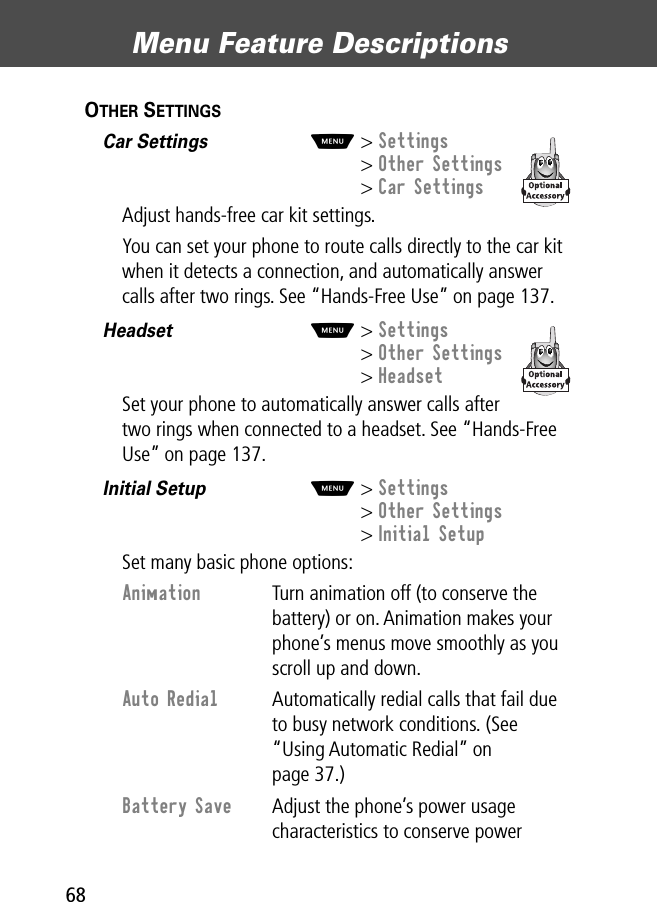 Menu Feature Descriptions68OTHER SETTINGS  Car Settings  M&gt; Settings&gt; Other Settings&gt; Car SettingsAdjust hands-free car kit settings.You can set your phone to route calls directly to the car kit when it detects a connection, and automatically answer calls after two rings. See “Hands-Free Use” on page 137.Headset  M&gt; Settings&gt; Other Settings&gt; HeadsetSet your phone to automatically answer calls after two rings when connected to a headset. See “Hands-Free Use” on page 137.Initial Setup  M&gt; Settings&gt; Other Settings&gt; Initial SetupSet many basic phone options:Animation  Turn animation off (to conserve the battery) or on. Animation makes your phone’s menus move smoothly as you scroll up and down.Auto Redial  Automatically redial calls that fail due to busy network conditions. (See “Using Automatic Redial” on page 37.)Battery Save  Adjust the phone’s power usage characteristics to conserve power