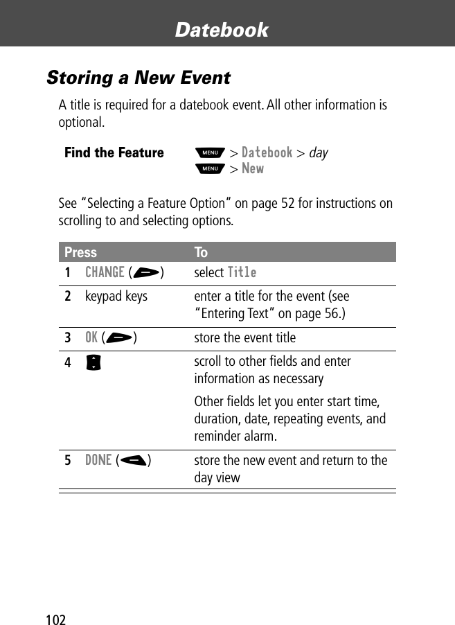 Datebook102Storing a New EventA title is required for a datebook event. All other information is optional.See “Selecting a Feature Option” on page 52 for instructions on scrolling to and selecting options.Find the FeatureM&gt; Datebook &gt; dayM&gt; NewPress To1CHANGE (+) select Title2keypad keys  enter a title for the event (see “Entering Text” on page 56.)3OK (+) store the event title4S scroll to other ﬁelds and enter information as necessaryOther ﬁelds let you enter start time, duration, date, repeating events, and reminder alarm.5DONE (-) store the new event and return to the day view