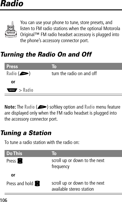 106RadioYou can use your phone to tune, store presets, and listen to FM radio stations when the optional Motorola Original™ FM radio headset accessory is plugged into the phone’s accessory connector port.Turning the Radio On and OffNote: The Radio (+) softkey option and Radio menu feature are displayed only when the FM radio headset is plugged into the accessory connector port.Tuning a StationTo tune a radio station with the radio on:Press ToRadio (+) turn the radio on and offorM&gt; RadioDo This ToPress  Sscroll up or down to the next frequencyorPress and hold Sscroll up or down to the next available stereo station