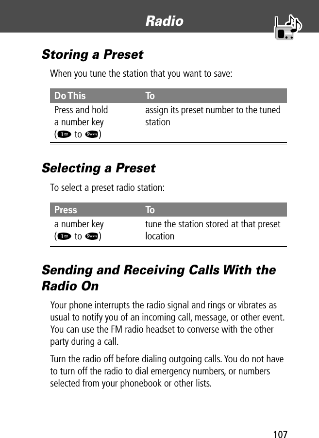 107Radio Storing a PresetWhen you tune the station that you want to save:Selecting a PresetTo select a preset radio station:Sending and Receiving Calls With the Radio OnYour phone interrupts the radio signal and rings or vibrates as usual to notify you of an incoming call, message, or other event. You can use the FM radio headset to converse with the other party during a call.Turn the radio off before dialing outgoing calls. You do not have to turn off the radio to dial emergency numbers, or numbers selected from your phonebook or other lists.Do This ToPress and holda number key(1 to 9)assign its preset number to the tuned stationPress Toa number key(1 to 9)tune the station stored at that preset location