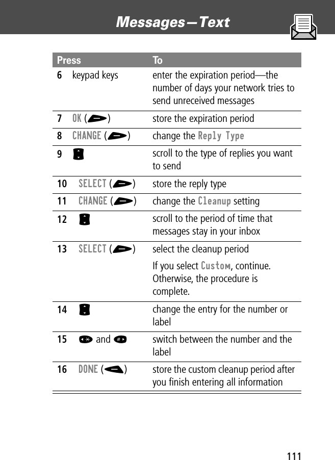 111Messages—Text 6keypad keys enter the expiration period—the number of days your network tries to send unreceived messages7OK (+) store the expiration period8CHANGE (+) change the Reply Type9S scroll to the type of replies you want to send10SELECT (+) store the reply type11CHANGE (+) change the Cleanup setting12S scroll to the period of time that messages stay in your inbox13SELECT (+) select the cleanup periodIf you select Custom, continue. Otherwise, the procedure is complete.14S change the entry for the number or label15* and #switch between the number and the label 16DONE (-) store the custom cleanup period after you ﬁnish entering all informationPress To
