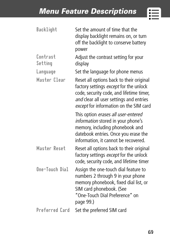 69Menu Feature Descriptions Backlight  Set the amount of time that the display backlight remains on, or turn off the backlight to conserve battery powerContrast Setting Adjust the contrast setting for your displayLanguage  Set the language for phone menusMaster Clear  Reset all options back to their original factory settings except for the unlock code, security code, and lifetime timer, and clear all user settings and entries except for information on the SIM cardThis option erases all user-entered information stored in your phone’s memory, including phonebook and datebook entries. Once you erase the information, it cannot be recovered.Master Reset  Reset all options back to their original factory settings except for the unlock code, security code, and lifetime timerOne-Touch Dial  Assign the one-touch dial feature to numbers 2 through 9 in your phone memory phonebook, ﬁxed dial list, or SIM card phonebook. (See “One-Touch Dial Preference” on page 99.)Preferred Card  Set the preferred SIM card