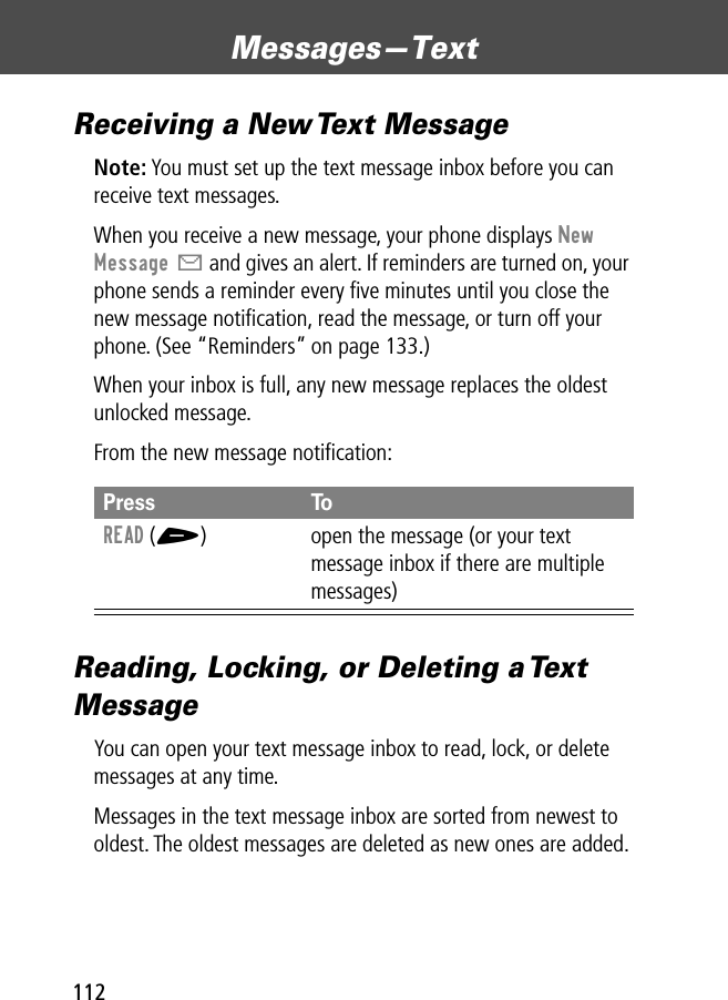 Messages—Text112Receiving a New Text MessageNote: You must set up the text message inbox before you can receive text messages.When you receive a new message, your phone displays New Message X and gives an alert. If reminders are turned on, your phone sends a reminder every ﬁve minutes until you close the new message notiﬁcation, read the message, or turn off your phone. (See “Reminders” on page 133.)When your inbox is full, any new message replaces the oldest unlocked message.From the new message notiﬁcation:Reading, Locking, or Deleting a Text MessageYou can open your text message inbox to read, lock, or delete messages at any time.Messages in the text message inbox are sorted from newest to oldest. The oldest messages are deleted as new ones are added. Press ToREAD (+) open the message (or your text message inbox if there are multiple messages)