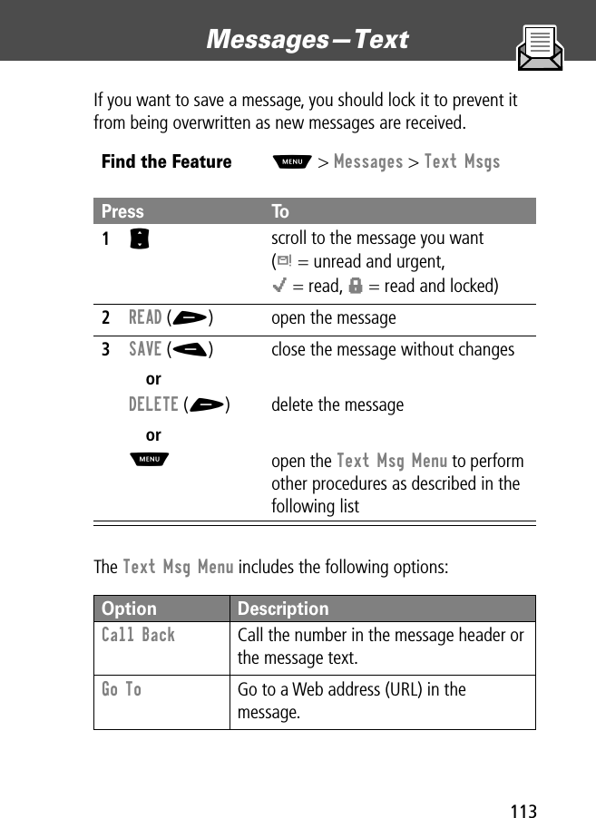 113Messages—Text If you want to save a message, you should lock it to prevent it from being overwritten as new messages are received.The Text Msg Menu includes the following options:Find the FeatureM&gt; Messages &gt; Text MsgsPress To1S scroll to the message you want(d = unread and urgent,o = read, f = read and locked)2READ (+) open the message3SAVE (-)orDELETE (+)orMclose the message without changesdelete the messageopen the Text Msg Menu to perform other procedures as described in the following listOption DescriptionCall Back  Call the number in the message header or the message text.Go To  Go to a Web address (URL) in the message.