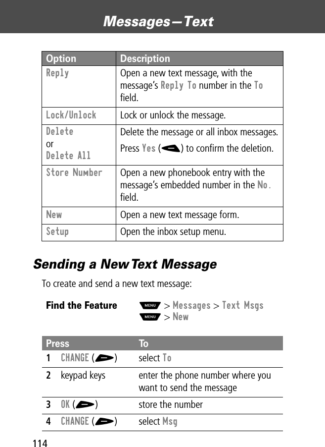 Messages—Text114Sending a New Text MessageTo create and send a new text message:Reply  Open a new text message, with the message’s Reply To number in the To ﬁeld.Lock/Unlock  Lock or unlock the message.DeleteorDelete AllDelete the message or all inbox messages.Press Yes (-) to conﬁrm the deletion.Store Number  Open a new phonebook entry with the message’s embedded number in the No. ﬁeld.New  Open a new text message form.Setup  Open the inbox setup menu.Find the FeatureM&gt; Messages &gt; Text MsgsM&gt; NewPress To1CHANGE (+) select To2keypad keys enter the phone number where you want to send the message3OK (+) store the number4CHANGE (+) select MsgOption Description