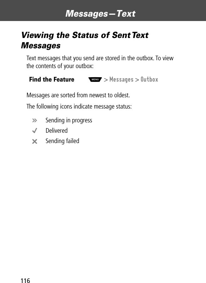 Messages—Text116Viewing the Status of Sent Text MessagesText messages that you send are stored in the outbox. To view the contents of your outbox:Messages are sorted from newest to oldest.The following icons indicate message status:Find the FeatureM&gt; Messages &gt; Outboxá Sending in progresso Deliveredm Sending failed