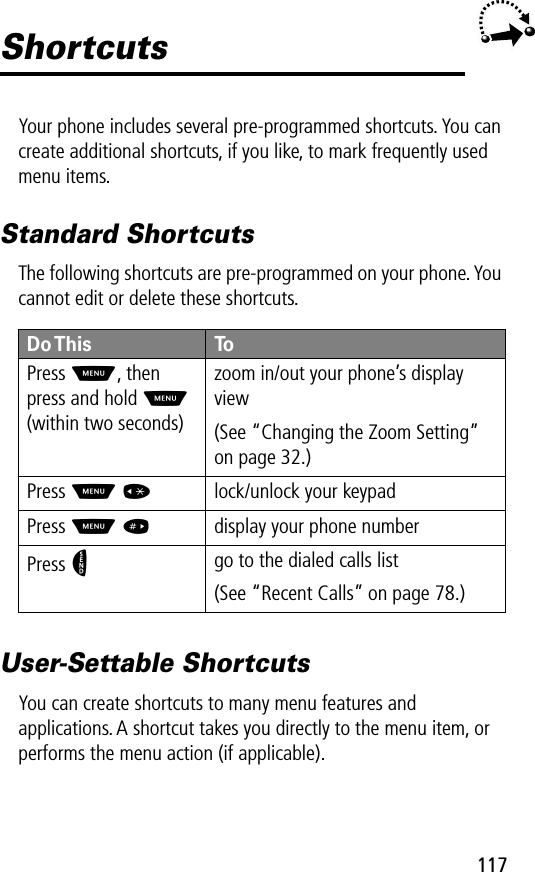 117ShortcutsYour phone includes several pre-programmed shortcuts. You can create additional shortcuts, if you like, to mark frequently used menu items.Standard ShortcutsThe following shortcuts are pre-programmed on your phone. You cannot edit or delete these shortcuts.User-Settable ShortcutsYou can create shortcuts to many menu features and applications. A shortcut takes you directly to the menu item, or performs the menu action (if applicable).Do This ToPress  M, then press and hold M (within two seconds)zoom in/out your phone’s display view(See “Changing the Zoom Setting” on page 32.)Press M *lock/unlock your keypadPress M #display your phone numberPress Ngo to the dialed calls list(See “Recent Calls” on page 78.)