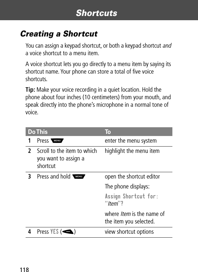 Shortcuts118Creating a ShortcutYou can assign a keypad shortcut, or both a keypad shortcut and a voice shortcut to a menu item.A voice shortcut lets you go directly to a menu item by saying its shortcut name. Your phone can store a total of ﬁve voice shortcuts.Tip: Make your voice recording in a quiet location. Hold the phone about four inches (10 centimeters) from your mouth, and speak directly into the phone’s microphone in a normal tone of voice.Do This To1Press Menter the menu system2Scroll to the item to which you want to assign a shortcuthighlight the menu item3Press and hold Mopen the shortcut editorThe phone displays:Assign Shortcut for: ÒItemÓ? where Item is the name of the item you selected.4Press YES (-) view shortcut options