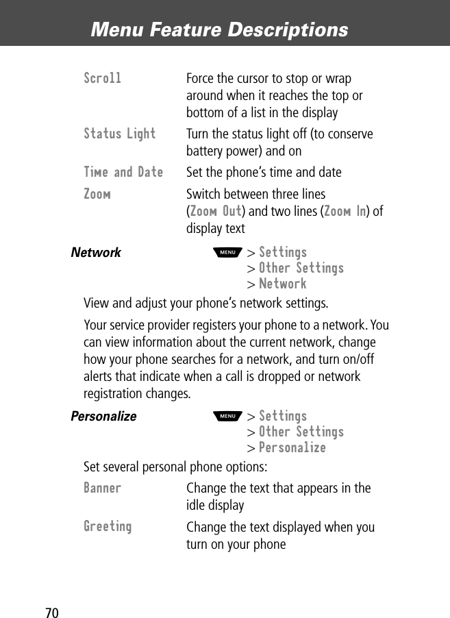 Menu Feature Descriptions70Network  M&gt; Settings&gt; Other Settings&gt; NetworkView and adjust your phone’s network settings.Your service provider registers your phone to a network. You can view information about the current network, change how your phone searches for a network, and turn on/off alerts that indicate when a call is dropped or network registration changes.Personalize  M&gt; Settings&gt; Other Settings&gt; PersonalizeSet several personal phone options:Scroll  Force the cursor to stop or wrap around when it reaches the top or bottom of a list in the displayStatus Light  Turn the status light off (to conserve battery power) and onTime and Date  Set the phone’s time and dateZoom  Switch between three lines (Zoom Out) and two lines (Zoom In) of display textBanner Change the text that appears in the idle displayGreeting Change the text displayed when you turn on your phone