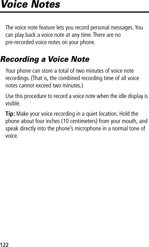 122Voice NotesThe voice note feature lets you record personal messages. You can play back a voice note at any time. There are no pre-recorded voice notes on your phone.Recording a Voice NoteYour phone can store a total of two minutes of voice note recordings. (That is, the combined recording time of all voice notes cannot exceed two minutes.)Use this procedure to record a voice note when the idle display is visible.Tip: Make your voice recording in a quiet location. Hold the phone about four inches (10 centimeters) from your mouth, and speak directly into the phone’s microphone in a normal tone of voice.