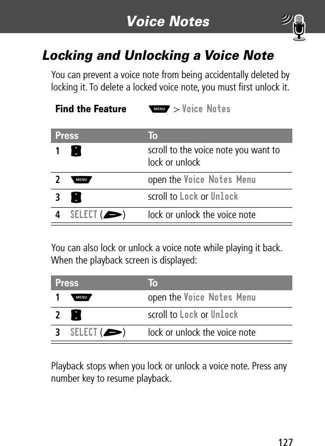 127Voice Notes Locking and Unlocking a Voice NoteYou can prevent a voice note from being accidentally deleted by locking it. To delete a locked voice note, you must ﬁrst unlock it.You can also lock or unlock a voice note while playing it back. When the playback screen is displayed:Playback stops when you lock or unlock a voice note. Press any number key to resume playback.Find the FeatureM&gt; Voice NotesPress To1S scroll to the voice note you want to lock or unlock2M open the Voice Notes Menu3S scroll to Lock or Unlock4SELECT (+) lock or unlock the voice notePress To1M open the Voice Notes Menu2S scroll to Lock or Unlock3SELECT (+) lock or unlock the voice note