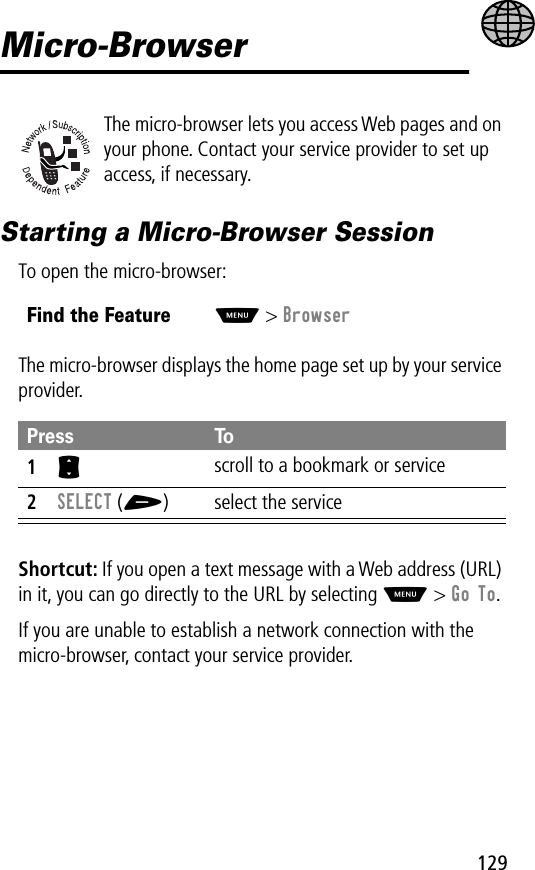 129Micro-BrowserThe micro-browser lets you access Web pages and on your phone. Contact your service provider to set up access, if necessary.Starting a Micro-Browser SessionTo open the micro-browser:The micro-browser displays the home page set up by your service provider.Shortcut: If you open a text message with a Web address (URL) in it, you can go directly to the URL by selecting M &gt; Go To.If you are unable to establish a network connection with the micro-browser, contact your service provider.Find the FeatureM&gt; BrowserPress To1S scroll to a bookmark or service2SELECT (+) select the service