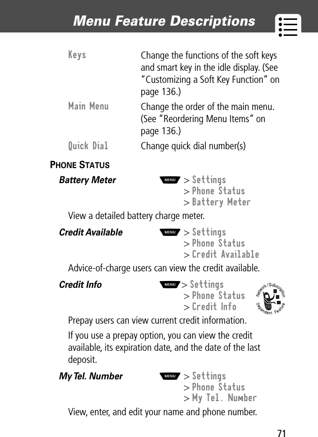 71Menu Feature Descriptions PHONE STATUS  Battery Meter  M&gt; Settings&gt; Phone Status&gt; Battery MeterView a detailed battery charge meter.Credit Available  M&gt; Settings&gt; Phone Status&gt; Credit AvailableAdvice-of-charge users can view the credit available.Credit Info  M&gt; Settings&gt; Phone Status&gt; Credit InfoPrepay users can view current credit information.If you use a prepay option, you can view the credit available, its expiration date, and the date of the last deposit.My Tel. Number  M&gt; Settings&gt; Phone Status&gt; My Tel. NumberView, enter, and edit your name and phone number.Keys Change the functions of the soft keys and smart key in the idle display. (See “Customizing a Soft Key Function” on page 136.)Main Menu Change the order of the main menu. (See “Reordering Menu Items” on page 136.)Quick Dial Change quick dial number(s)