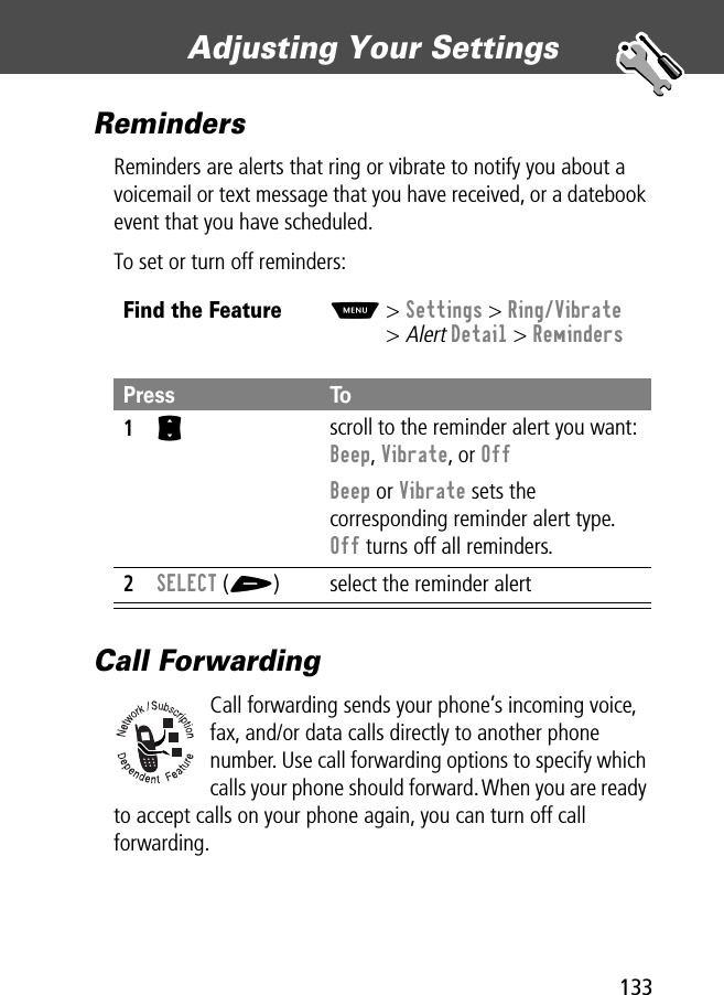 133Adjusting Your Settings RemindersReminders are alerts that ring or vibrate to notify you about a voicemail or text message that you have received, or a datebook event that you have scheduled.To set or turn off reminders:Call ForwardingCall forwarding sends your phone’s incoming voice, fax, and/or data calls directly to another phone number. Use call forwarding options to specify which calls your phone should forward. When you are ready to accept calls on your phone again, you can turn off call forwarding.Find the FeatureM&gt; Settings &gt; Ring/Vibrate&gt; Alert Detail &gt; RemindersPress To1S scroll to the reminder alert you want: Beep, Vibrate, or OffBeep or Vibrate sets the corresponding reminder alert type. Off turns off all reminders.2SELECT (+) select the reminder alert