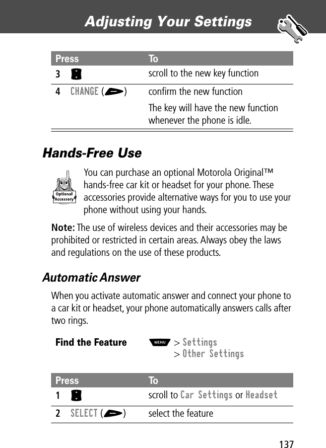 137Adjusting Your Settings Hands-Free UseYou can purchase an optional Motorola Original™ hands-free car kit or headset for your phone. These accessories provide alternative ways for you to use your phone without using your hands.Note: The use of wireless devices and their accessories may be prohibited or restricted in certain areas. Always obey the laws and regulations on the use of these products.Automatic AnswerWhen you activate automatic answer and connect your phone to a car kit or headset, your phone automatically answers calls after two rings.3S scroll to the new key function4CHANGE (+) conﬁrm the new functionThe key will have the new function whenever the phone is idle.Find the FeatureM&gt; Settings&gt; Other SettingsPress To1S scroll to Car Settings or Headset2SELECT (+) select the featurePress To