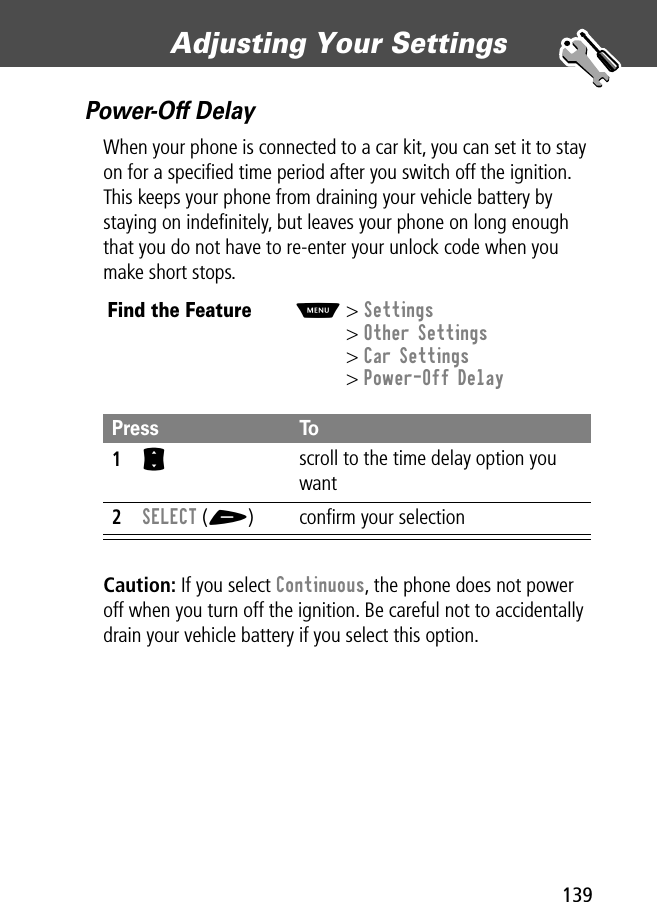 139Adjusting Your Settings Power-Off DelayWhen your phone is connected to a car kit, you can set it to stay on for a speciﬁed time period after you switch off the ignition. This keeps your phone from draining your vehicle battery by staying on indeﬁnitely, but leaves your phone on long enough that you do not have to re-enter your unlock code when you make short stops.Caution: If you select Continuous, the phone does not power off when you turn off the ignition. Be careful not to accidentally drain your vehicle battery if you select this option.Find the FeatureM&gt; Settings&gt; Other Settings&gt; Car Settings&gt; Power-Off DelayPress To1S scroll to the time delay option you want2SELECT (+) conﬁrm your selection