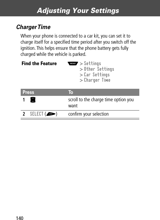 Adjusting Your Settings140Charger TimeWhen your phone is connected to a car kit, you can set it to charge itself for a speciﬁed time period after you switch off the ignition. This helps ensure that the phone battery gets fully charged while the vehicle is parked.Find the FeatureM&gt; Settings&gt; Other Settings&gt; Car Settings&gt; Charger TimePress To1S scroll to the charge time option you want2SELECT (+) conﬁrm your selection