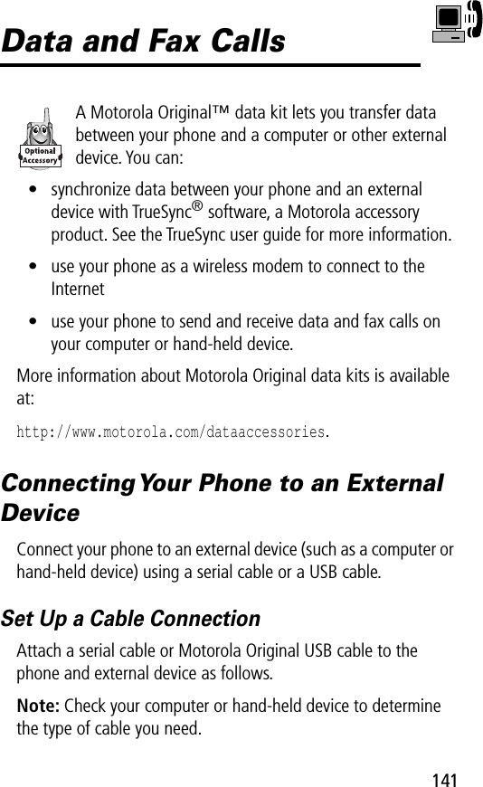 141Data and Fax CallsA Motorola Original™ data kit lets you transfer data between your phone and a computer or other external device. You can:• synchronize data between your phone and an external device with TrueSync® software, a Motorola accessory product. See the TrueSync user guide for more information.• use your phone as a wireless modem to connect to the Internet• use your phone to send and receive data and fax calls on your computer or hand-held device.More information about Motorola Original data kits is available at:http://www.motorola.com/dataaccessories.Connecting Your Phone to an External DeviceConnect your phone to an external device (such as a computer or hand-held device) using a serial cable or a USB cable.Set Up a Cable ConnectionAttach a serial cable or Motorola Original USB cable to the phone and external device as follows.Note: Check your computer or hand-held device to determine the type of cable you need.