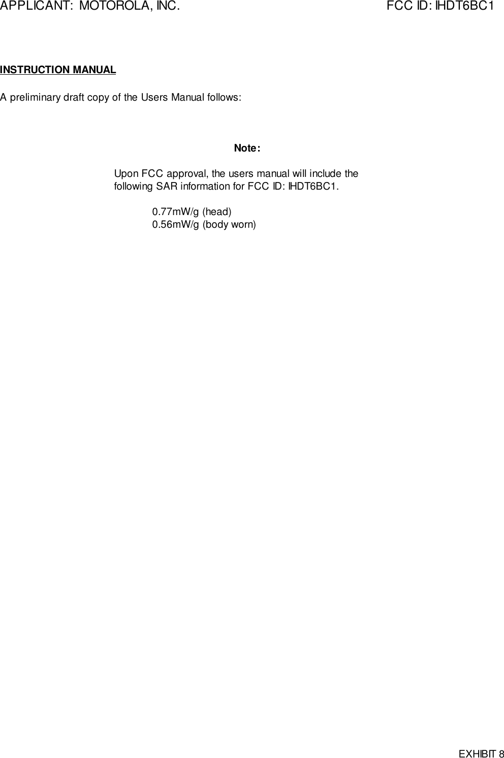 APPLICANT:  MOTOROLA, INC. FCC ID: IHDT6BC1EXHIBIT 8INSTRUCTION MANUALA preliminary draft copy of the Users Manual follows:Note:Upon FCC approval, the users manual will include thefollowing SAR information for FCC ID: IHDT6BC1.0.77mW/g (head)0.56mW/g (body worn)