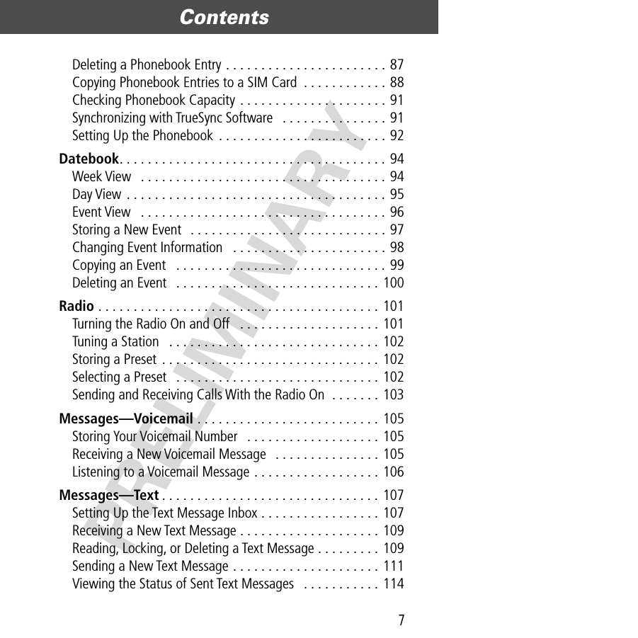 7Contents  PRELIMINARYDeleting a Phonebook Entry . . . . . . . . . . . . . . . . . . . . . . . 87Copying Phonebook Entries to a SIM Card  . . . . . . . . . . . . 88Checking Phonebook Capacity . . . . . . . . . . . . . . . . . . . . . 91Synchronizing with TrueSync Software   . . . . . . . . . . . . . . . 91Setting Up the Phonebook . . . . . . . . . . . . . . . . . . . . . . . . 92Datebook. . . . . . . . . . . . . . . . . . . . . . . . . . . . . . . . . . . . . . 94Week View   . . . . . . . . . . . . . . . . . . . . . . . . . . . . . . . . . . . 94Day View . . . . . . . . . . . . . . . . . . . . . . . . . . . . . . . . . . . . . 95Event View   . . . . . . . . . . . . . . . . . . . . . . . . . . . . . . . . . . . 96Storing a New Event  . . . . . . . . . . . . . . . . . . . . . . . . . . . . 97Changing Event Information   . . . . . . . . . . . . . . . . . . . . . . 98Copying an Event   . . . . . . . . . . . . . . . . . . . . . . . . . . . . . . 99Deleting an Event   . . . . . . . . . . . . . . . . . . . . . . . . . . . . . 100Radio . . . . . . . . . . . . . . . . . . . . . . . . . . . . . . . . . . . . . . . . 101Turning the Radio On and Off   . . . . . . . . . . . . . . . . . . . . 101Tuning a Station   . . . . . . . . . . . . . . . . . . . . . . . . . . . . . . 102Storing a Preset . . . . . . . . . . . . . . . . . . . . . . . . . . . . . . . 102Selecting a Preset   . . . . . . . . . . . . . . . . . . . . . . . . . . . . . 102Sending and Receiving Calls With the Radio On  . . . . . . . 103Messages—Voicemail . . . . . . . . . . . . . . . . . . . . . . . . . . 105Storing Your Voicemail Number   . . . . . . . . . . . . . . . . . . . 105Receiving a New Voicemail Message   . . . . . . . . . . . . . . . 105Listening to a Voicemail Message . . . . . . . . . . . . . . . . . . 106Messages—Text . . . . . . . . . . . . . . . . . . . . . . . . . . . . . . . 107Setting Up the Text Message Inbox . . . . . . . . . . . . . . . . . 107Receiving a New Text Message . . . . . . . . . . . . . . . . . . . . 109Reading, Locking, or Deleting a Text Message . . . . . . . . . 109Sending a New Text Message . . . . . . . . . . . . . . . . . . . . . 111Viewing the Status of Sent Text Messages   . . . . . . . . . . . 114