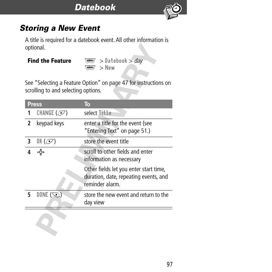 97Datebook  PRELIMINARYStoring a New EventA title is required for a datebook event. All other information is optional.See “Selecting a Feature Option” on page 47 for instructions on scrolling to and selecting options.Find the FeatureM&gt; Datebook &gt; dayM&gt; NewPress To1CHANGE (+) select Title2keypad keys  enter a title for the event (see “Entering Text” on page 51.)3OK (+) store the event title4S scroll to other ﬁelds and enter information as necessaryOther ﬁelds let you enter start time, duration, date, repeating events, and reminder alarm.5DONE (-) store the new event and return to the day view